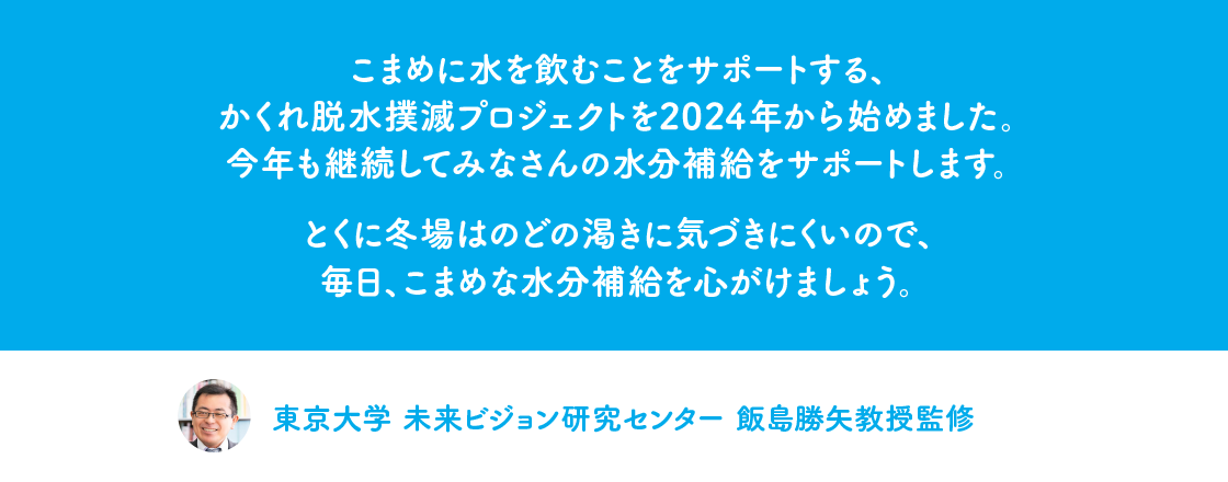 こまめに水を飲むことをサポートする、かくれ脱水撲滅プロジェクトを2024年から始めました。今年も継続してみなさんの水分補給をサポートします。とくに冬場はのどの渇きに気づきにくいので、毎日、こまめな水分補給を心がけましょう。東京大学　未来ビジョン研究センター 飯島勝矢教授監修