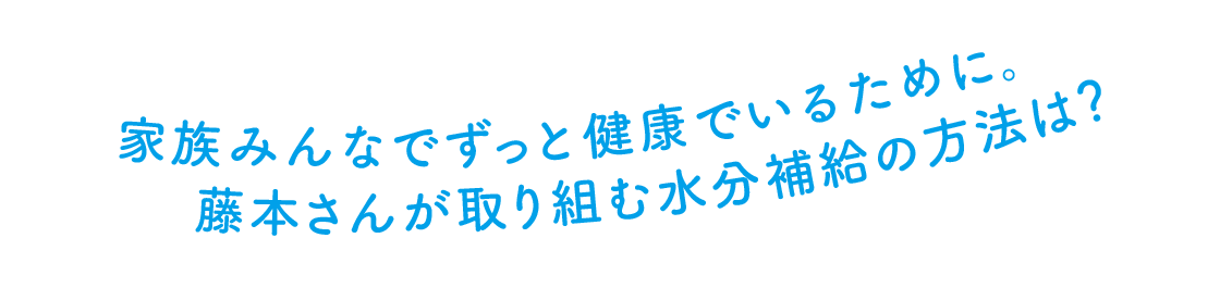 家族みんなでずっと健康でいるために。 藤本さんが取り組む水分補給の方法は？