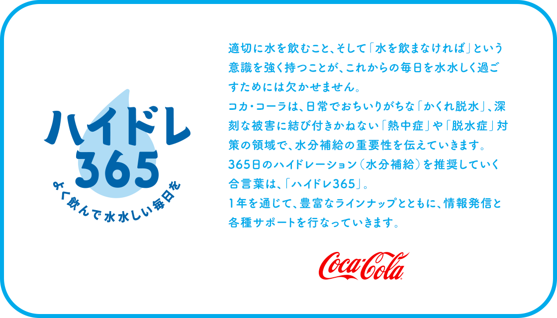 適切に水を飲むこと、そして「水を飲まなければ」と いう意識を強く持つことが、これからの毎日を水水しく 過ごすためには欠かせません。 コカ･コーラは、日常でおちいりがちな「かくれ脱水」、 深刻な被害に結びつきかねない「脱水症」や「熱中症・ ウェルネス対策」の領域で、水分補給の重要性を 伝えていきます。365日のハイドレーション（水分補給） を推奨していく合言葉は、「ハイドレ365」。 1年を通じて、豊富なラインナップとともに、 情報発信と各種サポートを行なっていきます。