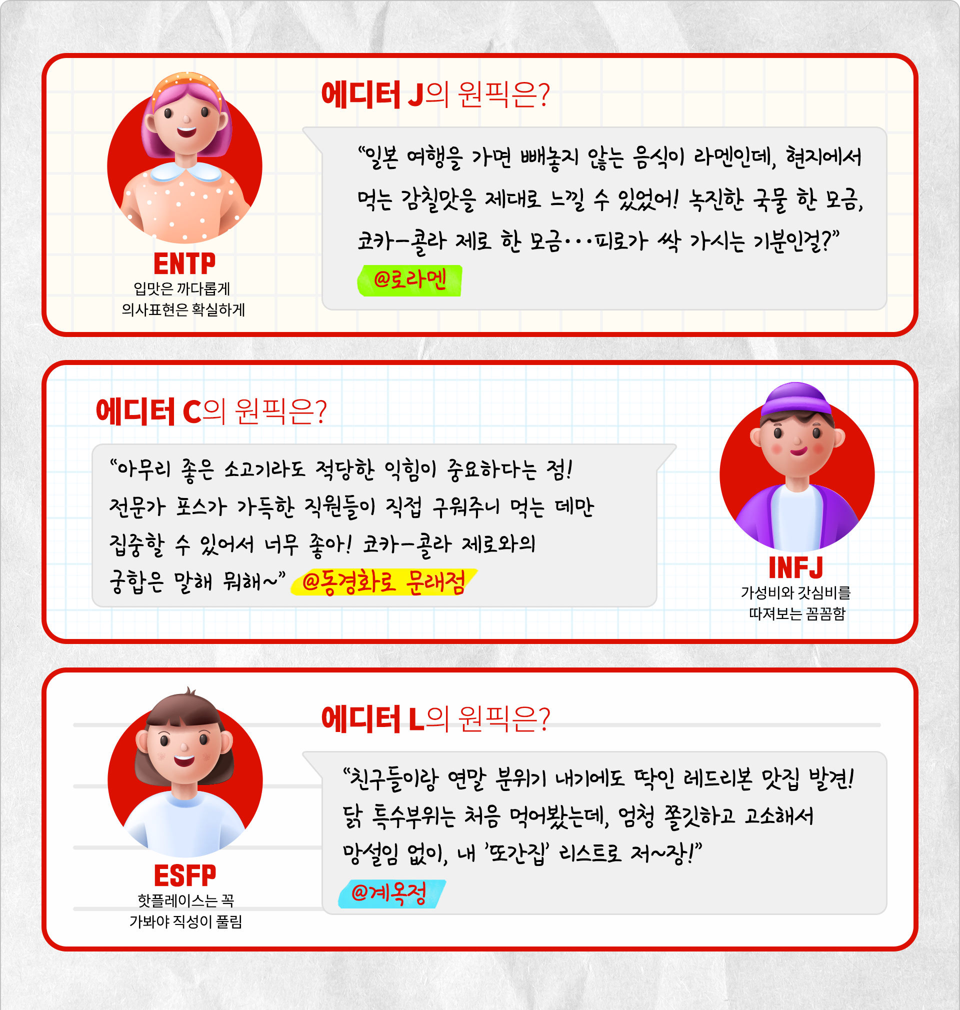 ENTP “입맛은 까다롭게 의사표현은 확실하게” 에디터 J의 원픽은? 일본 여행을 가면 뺴놓지 않는 음식이 라멘인데, 현지에서 먹는 감칠맛을 제대로 느낄 수 있었어! 녹진한 국물 한 모금, 코카-콜라 제로 한 모금,,, 피로가 싹 가시는 기분인걸?” 로라멘 INFJ “가성비와 갓심비를 따져보는 꼼꼼함 에디터 C의 원픽은? 아무리 좋은 소고기라도 적당한 익힘이 중요하다는 점! 전문가 포스가 가득한 직원들이 직접 구워주니 먹는 데만 집중할 수 있어서 너무 좋아! 코카-콜라 제로와의 궁합은 말해 뭐해~ 동경화로 문래점 ESFP “핫플레이스는 꼭 가봐야 직성이 풀림” 에디터 L의 원픽은? 친구들이랑 연말 분위기 내기에도 딱인 레드리본 맛집 발견! 닭 특수부위는 처음 먹어봤는데, 엄청 쫄깃하고 고소해서 망설임 없이 내 또간집 리스트로 저장! 계옥정