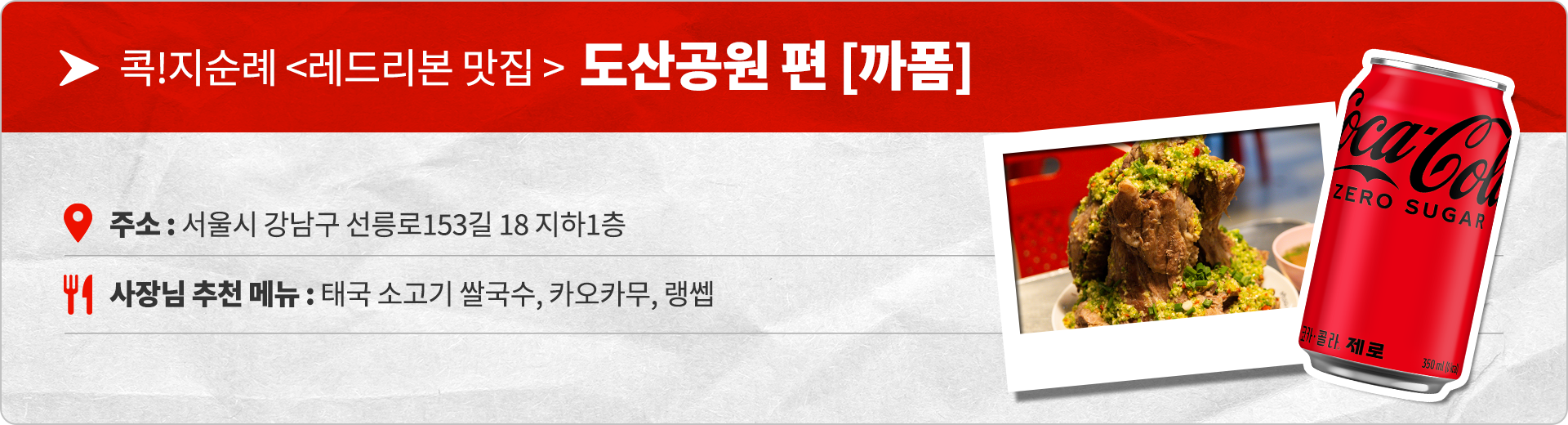 콕!지순례 레드리본 맛집 도산공원편 까폼  주소 : 서울시 강남구 선릉로153길 18 지하 1층  사장님 추천 메뉴 : 태국 소고기 쌀국수, 카오카무, 랭쌥